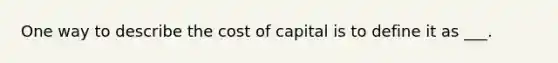 One way to describe the cost of capital is to define it as ___.