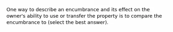 One way to describe an encumbrance and its effect on the owner's ability to use or transfer the property is to compare the encumbrance to (select the best answer).