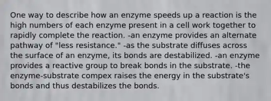 One way to describe how an enzyme speeds up a reaction is the high numbers of each enzyme present in a cell work together to rapidly complete the reaction. -an enzyme provides an alternate pathway of "less resistance." -as the substrate diffuses across the surface of an enzyme, its bonds are destabilized. -an enzyme provides a reactive group to break bonds in the substrate. -the enzyme-substrate compex raises the energy in the substrate's bonds and thus destabilizes the bonds.