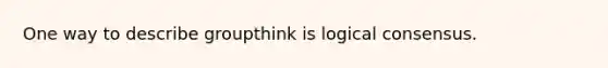 One way to describe groupthink is logical consensus.