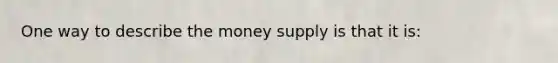 One way to describe the money supply is that it is: