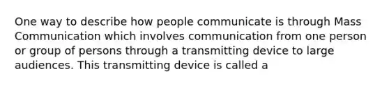 One way to describe how people communicate is through Mass Communication which involves communication from one person or group of persons through a transmitting device to large audiences. This transmitting device is called a