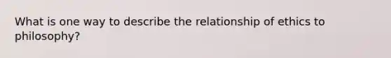 What is one way to describe the relationship of ethics to philosophy?