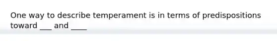 One way to describe temperament is in terms of predispositions toward ___ and ____