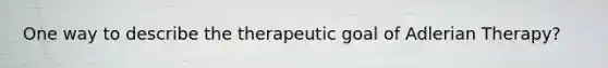 One way to describe the therapeutic goal of Adlerian Therapy?