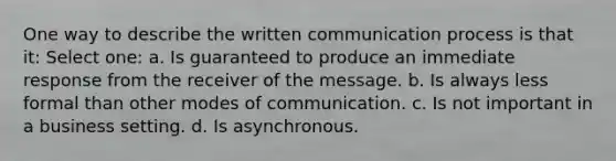 One way to describe the written communication process is that it: Select one: a. Is guaranteed to produce an immediate response from the receiver of the message. b. Is always less formal than other modes of communication. c. Is not important in a business setting. d. Is asynchronous.