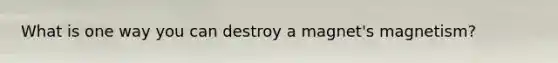 What is one way you can destroy a magnet's magnetism?