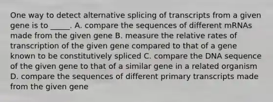 One way to detect alternative splicing of transcripts from a given gene is to _____. A. compare the sequences of different mRNAs made from the given gene B. measure the relative rates of transcription of the given gene compared to that of a gene known to be constitutively spliced C. compare the DNA sequence of the given gene to that of a similar gene in a related organism D. compare the sequences of different primary transcripts made from the given gene