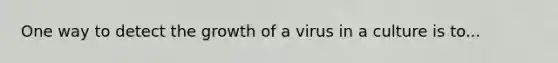 One way to detect the growth of a virus in a culture is to...