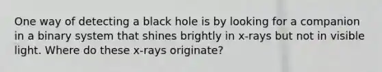 One way of detecting a black hole is by looking for a companion in a binary system that shines brightly in x-rays but not in visible light. Where do these x-rays originate?