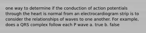 one way to determine if the conduction of action potentials through the heart is normal from an electrocardiogram strip is to consider the relationships of waves to one another. For example, does a QRS complex follow each P wave a. true b. false