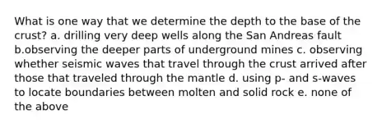 What is one way that we determine the depth to the base of the crust? a. drilling very deep wells along the San Andreas fault b.observing the deeper parts of underground mines c. observing whether seismic waves that travel through the crust arrived after those that traveled through the mantle d. using p- and s-waves to locate boundaries between molten and solid rock e. none of the above