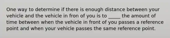 One way to determine if there is enough distance between your vehicle and the vehicle in fron of you is to _____ the amount of time between when the vehicle in front of you passes a reference point and when your vehicle passes the same reference point.