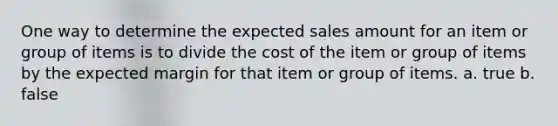 One way to determine the expected sales amount for an item or group of items is to divide the cost of the item or group of items by the expected margin for that item or group of items. a. true b. false