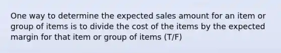 One way to determine the expected sales amount for an item or group of items is to divide the cost of the items by the expected margin for that item or group of items (T/F)