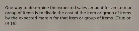 One way to determine the expected sales amount for an item or group of items is to divide the cost of the item or group of items by the expected margin for that item or group of items. (True or False)