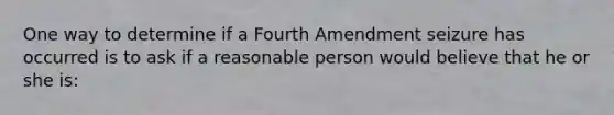 One way to determine if a Fourth Amendment seizure has occurred is to ask if a reasonable person would believe that he or she is: