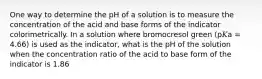 One way to determine the pH of a solution is to measure the concentration of the acid and base forms of the indicator colorimetrically. In a solution where bromocresol green (p𝐾a = 4.66) is used as the indicator, what is the pH of the solution when the concentration ratio of the acid to base form of the indicator is 1.86