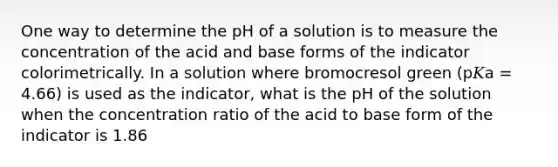 One way to determine the pH of a solution is to measure the concentration of the acid and base forms of the indicator colorimetrically. In a solution where bromocresol green (p𝐾a = 4.66) is used as the indicator, what is the pH of the solution when the concentration ratio of the acid to base form of the indicator is 1.86