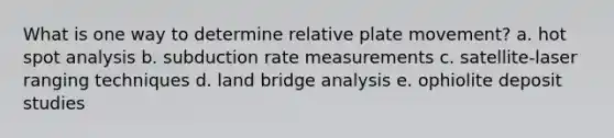 What is one way to determine relative plate movement? a. hot spot analysis b. subduction rate measurements c. satellite-laser ranging techniques d. land bridge analysis e. ophiolite deposit studies