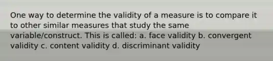 One way to determine the validity of a measure is to compare it to other similar measures that study the same variable/construct. This is called: a. face validity b. convergent validity c. content validity d. discriminant validity