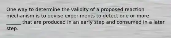 One way to determine the validity of a proposed reaction mechanism is to devise experiments to detect one or more ______ that are produced in an early step and consumed in a later step.