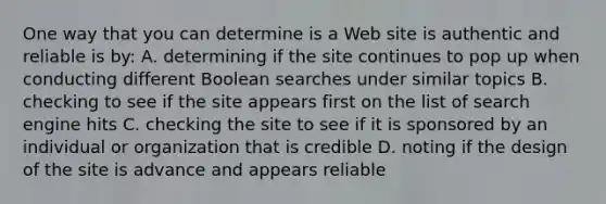 One way that you can determine is a Web site is authentic and reliable is by: A. determining if the site continues to pop up when conducting different Boolean searches under similar topics B. checking to see if the site appears first on the list of search engine hits C. checking the site to see if it is sponsored by an individual or organization that is credible D. noting if the design of the site is advance and appears reliable