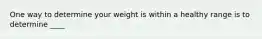 One way to determine your weight is within a healthy range is to determine ____