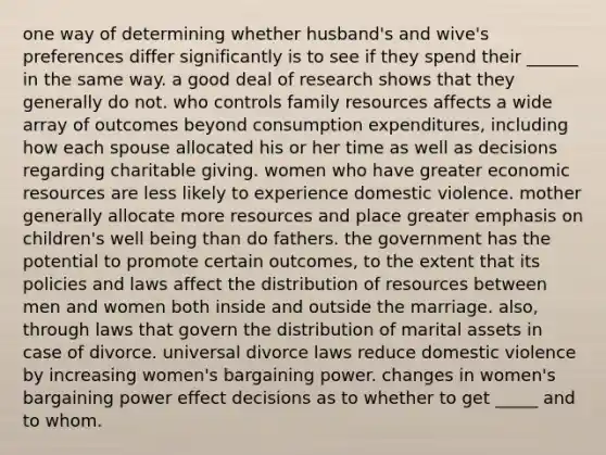 one way of determining whether husband's and wive's preferences differ significantly is to see if they spend their ______ in the same way. a good deal of research shows that they generally do not. who controls family resources affects a wide array of outcomes beyond consumption expenditures, including how each spouse allocated his or her time as well as decisions regarding charitable giving. women who have greater economic resources are less likely to experience domestic violence. mother generally allocate more resources and place greater emphasis on children's well being than do fathers. the government has the potential to promote certain outcomes, to the extent that its policies and laws affect the distribution of resources between men and women both inside and outside the marriage. also, through laws that govern the distribution of marital assets in case of divorce. universal divorce laws reduce domestic violence by increasing women's bargaining power. changes in women's bargaining power effect decisions as to whether to get _____ and to whom.