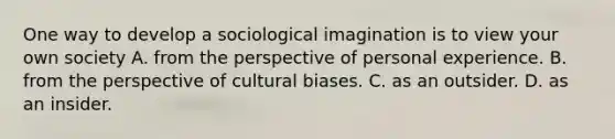 One way to develop a sociological imagination is to view your own society A. from the perspective of personal experience. B. from the perspective of cultural biases. C. as an outsider. D. as an insider.