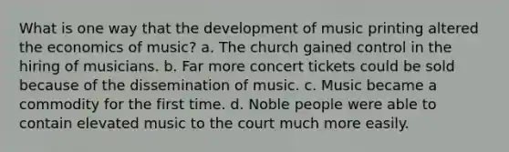 What is one way that the development of music printing altered the economics of music? a. The church gained control in the hiring of musicians. b. Far more concert tickets could be sold because of the dissemination of music. c. Music became a commodity for the first time. d. Noble people were able to contain elevated music to the court much more easily.