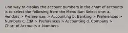 One way to display the account numbers in the chart of accounts is to select the following from the Menu Bar: Select one: a. Vendors > Preferences > Accounting b. Banking > Preferences > Numbers c. Edit > Preferences > Accounting d. Company > Chart of Accounts > Numbers