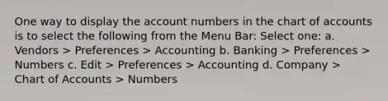 One way to display the account numbers in the chart of accounts is to select the following from the Menu Bar: Select one: a. Vendors > Preferences > Accounting b. Banking > Preferences > Numbers c. Edit > Preferences > Accounting d. Company > Chart of Accounts > Numbers