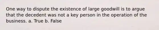 One way to dispute the existence of large goodwill is to argue that the decedent was not a key person in the operation of the business. a. True b. False