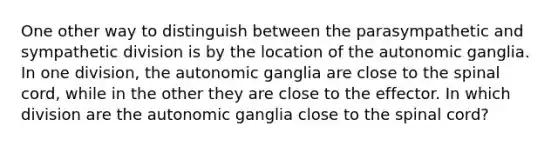 One other way to distinguish between the parasympathetic and sympathetic division is by the location of the autonomic ganglia. In one division, the autonomic ganglia are close to the spinal cord, while in the other they are close to the effector. In which division are the autonomic ganglia close to the spinal cord?