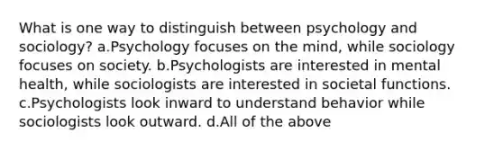 What is one way to distinguish between psychology and sociology? a.Psychology focuses on the mind, while sociology focuses on society. b.Psychologists are interested in mental health, while sociologists are interested in societal functions. c.Psychologists look inward to understand behavior while sociologists look outward. d.All of the above