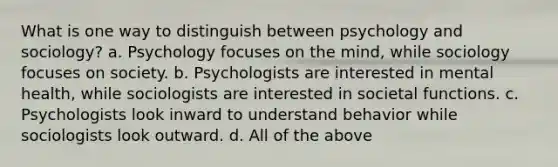 What is one way to distinguish between psychology and sociology? a. Psychology focuses on the mind, while sociology focuses on society. b. Psychologists are interested in mental health, while sociologists are interested in societal functions. c. Psychologists look inward to understand behavior while sociologists look outward. d. All of the above