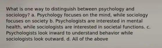 What is one way to distinguish between psychology and sociology? a. Psychology focuses on the mind, while sociology focuses on society b. Psychologists are interested in mental health, while sociologists are interested in societal functions. c. Psychologists look inward to understand behavior while sociologists look outward. d. All of the above