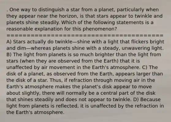 . One way to distinguish a star from a planet, particularly when they appear near the horizon, is that stars appear to twinkle and planets shine steadily. Which of the following statements is a reasonable explanation for this phenomenon? ======================================= A) Stars actually do twinkle—shine with a light that flickers bright and dim—whereas planets shine with a steady, unwavering light. B) The light from planets is so much brighter than the light from stars (when they are observed from the Earth) that it is unaffected by air movement in the Earth's atmosphere. C) The disk of a planet, as observed from the Earth, appears larger than the disk of a star. Thus, if refraction through moving air in the Earth's atmosphere makes the planet's disk appear to move about slightly, there will normally be a central part of the disk that shines steadily and does not appear to twinkle. D) Because light from planets is reflected, it is unaffected by the refraction in the Earth's atmosphere.