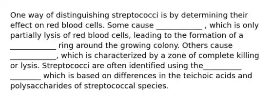 One way of distinguishing streptococci is by determining their effect on red blood cells. Some cause ____________ , which is only partially lysis of red blood cells, leading to the formation of a ____________ ring around the growing colony. Others cause ____________, which is characterized by a zone of complete killing or lysis. Streptococci are often identified using the__________ ________ which is based on differences in the teichoic acids and polysaccharides of streptococcal species.