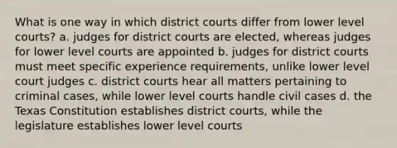 What is one way in which district courts differ from lower level courts? a. judges for district courts are elected, whereas judges for lower level courts are appointed b. judges for district courts must meet specific experience requirements, unlike lower level court judges c. district courts hear all matters pertaining to criminal cases, while lower level courts handle civil cases d. the Texas Constitution establishes district courts, while the legislature establishes lower level courts