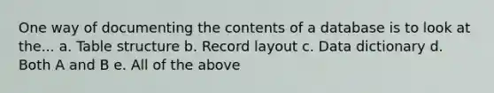 One way of documenting the contents of a database is to look at the... a. Table structure b. Record layout c. Data dictionary d. Both A and B e. All of the above