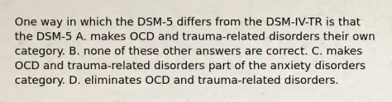 One way in which the DSM-5 differs from the DSM-IV-TR is that the DSM-5 A. makes OCD and trauma-related disorders their own category. B. none of these other answers are correct. C. makes OCD and trauma-related disorders part of the anxiety disorders category. D. eliminates OCD and trauma-related disorders.