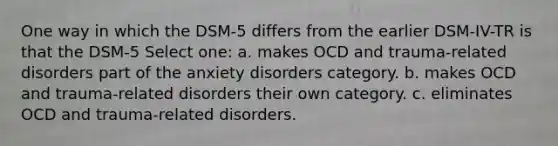 One way in which the DSM-5 differs from the earlier DSM-IV-TR is that the DSM-5 Select one: a. makes OCD and trauma-related disorders part of the anxiety disorders category. b. makes OCD and trauma-related disorders their own category. c. eliminates OCD and trauma-related disorders.