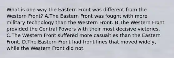 What is one way the Eastern Front was different from the Western Front? A.The Eastern Front was fought with more military technology than the Western Front. B.The Western Front provided the Central Powers with their most decisive victories. C.The Western Front suffered more casualties than the Eastern Front. D.The Eastern Front had front lines that moved widely, while the Western Front did not.