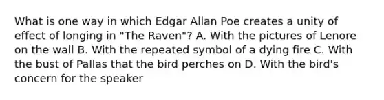 What is one way in which Edgar Allan Poe creates a unity of effect of longing in "The Raven"? A. With the pictures of Lenore on the wall B. With the repeated symbol of a dying fire C. With the bust of Pallas that the bird perches on D. With the bird's concern for the speaker