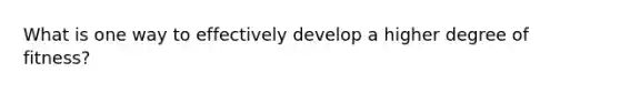 What is one way to effectively develop a higher degree of fitness?