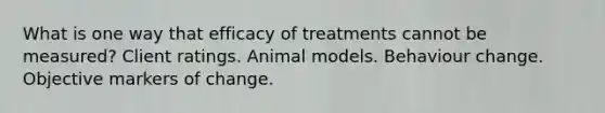 What is one way that efficacy of treatments cannot be measured? Client ratings. Animal models. Behaviour change. Objective markers of change.