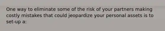 One way to eliminate some of the risk of your partners making costly mistakes that could jeopardize your personal assets is to set-up a: