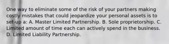 One way to eliminate some of the risk of your partners making costly mistakes that could jeopardize your personal assets is to set-up a: A. Master Limited Partnership. B. Sole proprietorship. C. Limited amount of time each can actively spend in the business. D. Limited Liability Partnership.